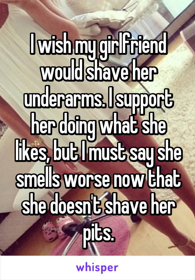 I wish my girlfriend would shave her underarms. I support her doing what she likes, but I must say she smells worse now that she doesn't shave her pits.