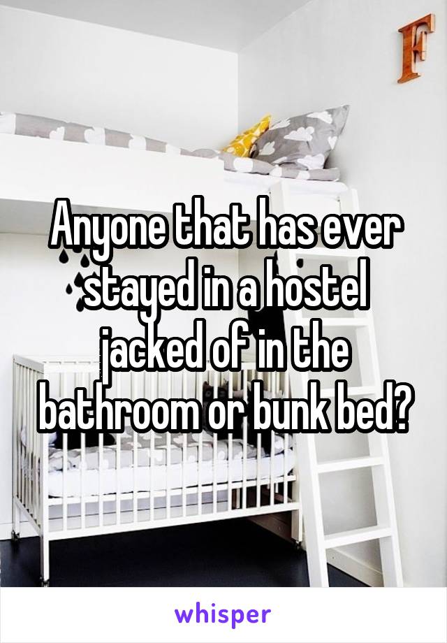 Anyone that has ever stayed in a hostel jacked of in the bathroom or bunk bed?