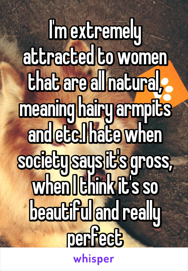 I'm extremely attracted to women that are all natural, meaning hairy armpits and etc.I hate when society says it's gross, when I think it's so beautiful and really perfect