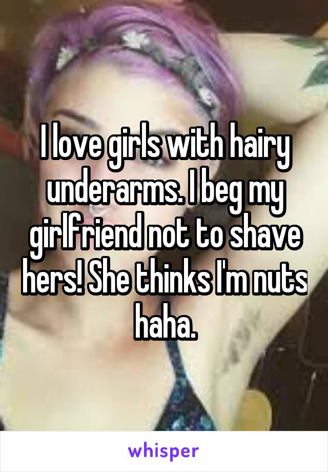 I love girls with hairy underarms. I beg my girlfriend not to shave hers! She thinks I'm nuts haha.