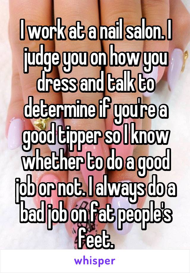 I work at a nail salon. I judge you on how you dress and talk to determine if you're a good tipper so I know whether to do a good job or not. I always do a bad job on fat people's feet.