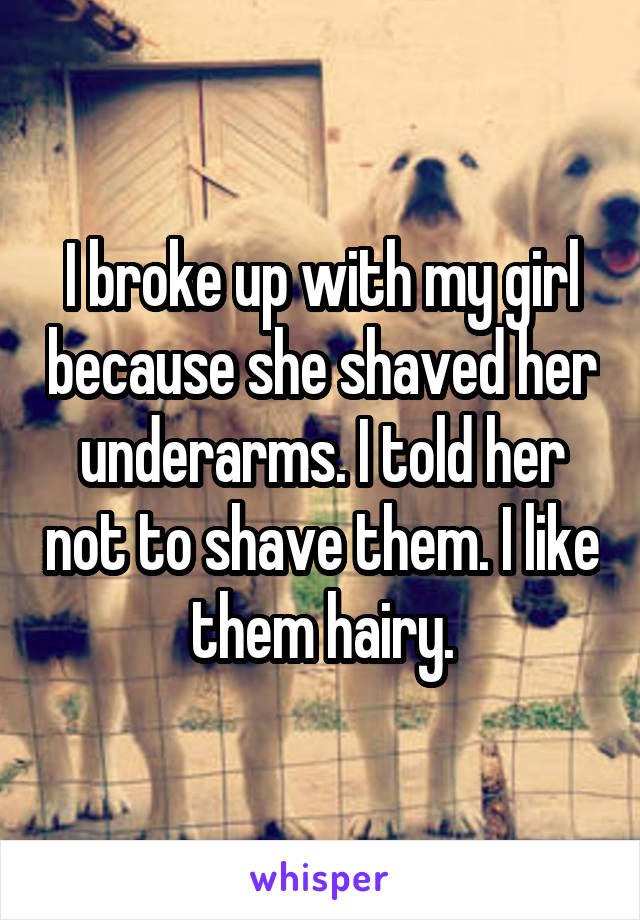 I broke up with my girl because she shaved her underarms. I told her not to shave them. I like them hairy.