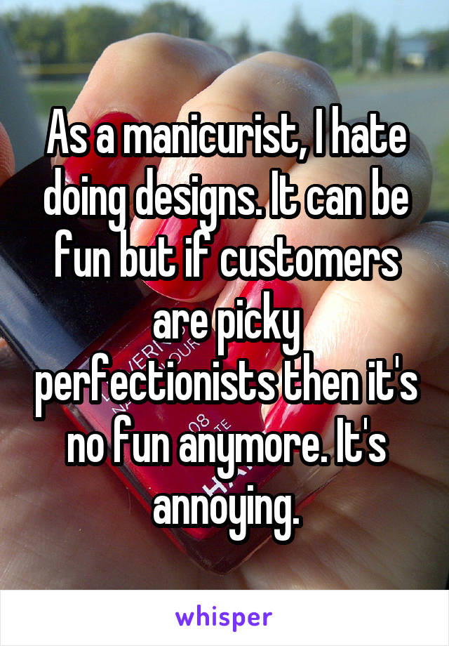 As a manicurist, I hate doing designs. It can be fun but if customers are picky perfectionists then it's no fun anymore. It's annoying.