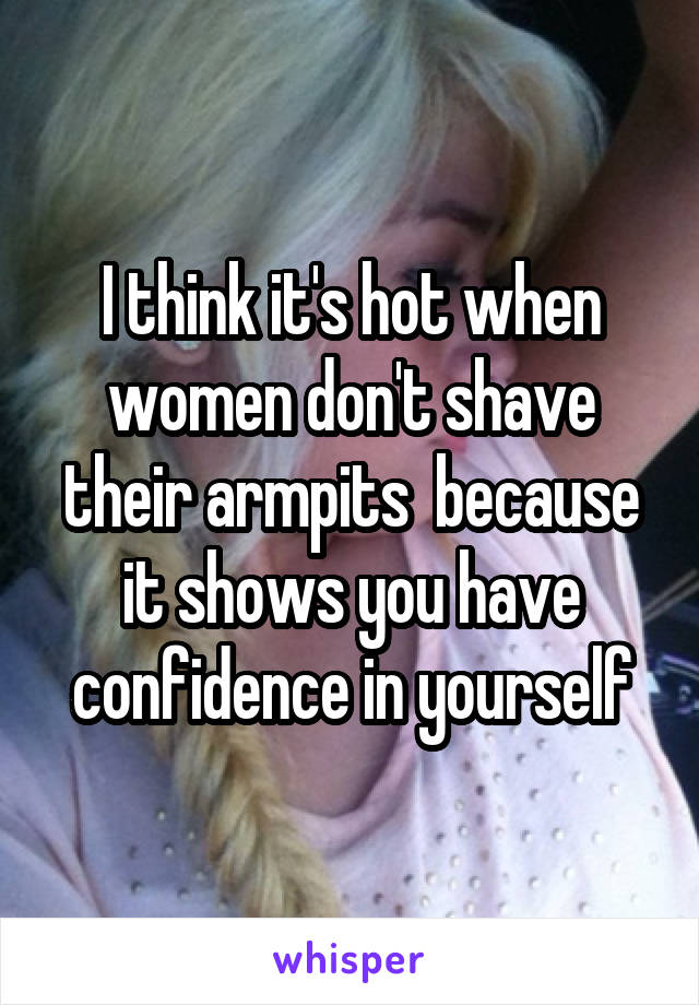 I think it's hot when women don't shave their armpits  because it shows you have confidence in yourself