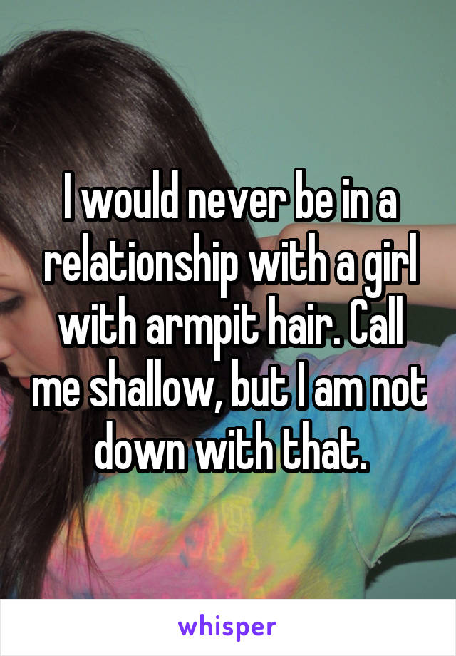 I would never be in a relationship with a girl with armpit hair. Call me shallow, but I am not down with that.