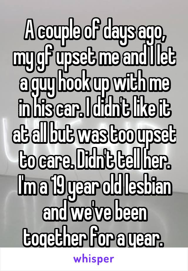 A couple of days ago, my gf upset me and I let a guy hook up with me in his car. I didn't like it at all but was too upset to care. Didn't tell her. I'm a 19 year old lesbian and we've been together for a year. 