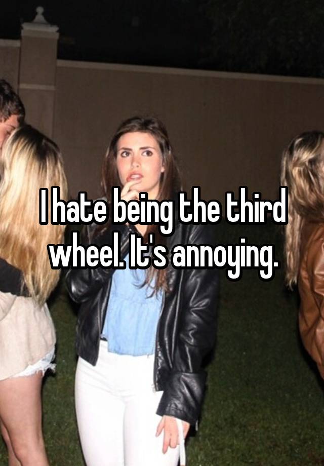 I hate being the third wheel. It's annoying.