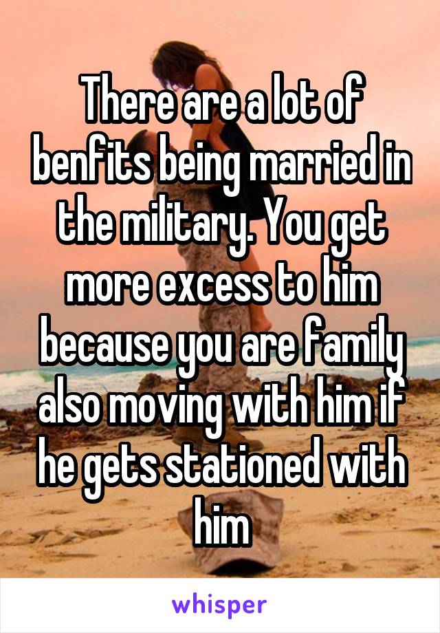 There are a lot of benfits being married in the military. You get more excess to him because you are family also moving with him if he gets stationed with him