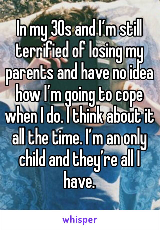 In my 30s and I’m still terrified of losing my parents and have no idea how I’m going to cope when I do. I think about it all the time. I’m an only child and they’re all I have. 