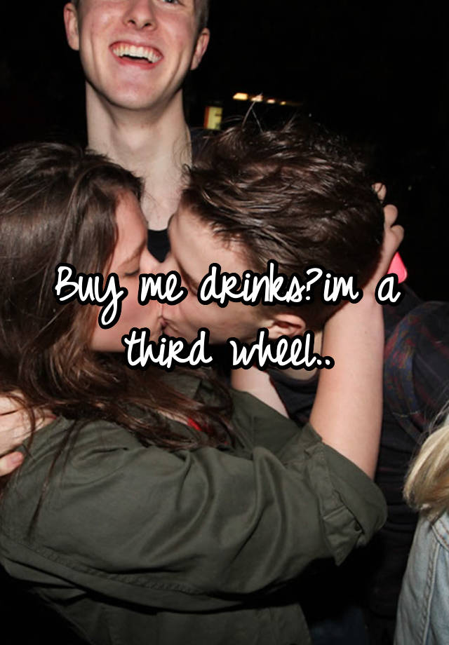 Buy me drinks?im a third wheel..