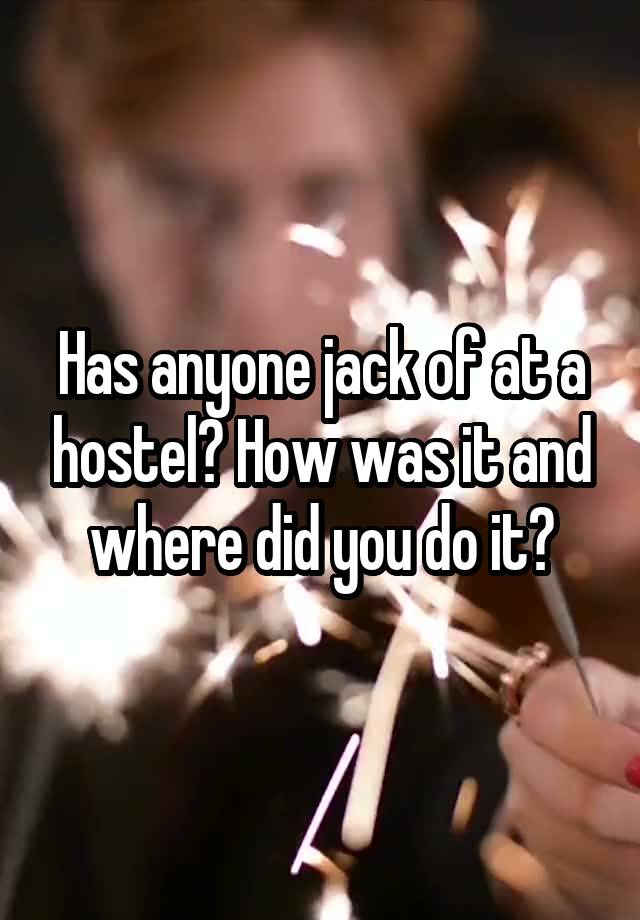 Has anyone jack of at a hostel? How was it and where did you do it?