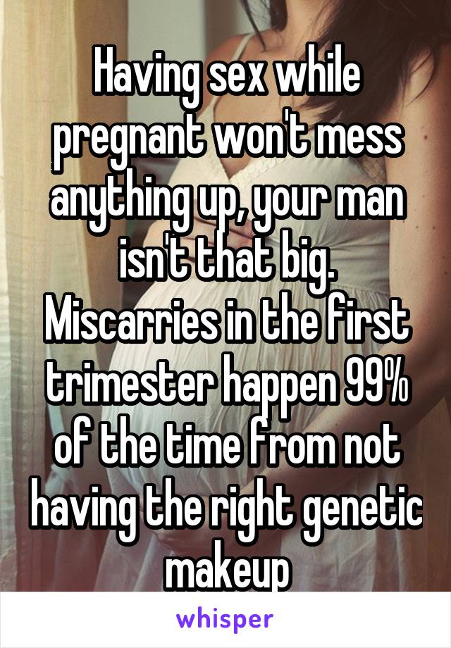 Having sex while pregnant won't mess anything up, your man isn't that big. Miscarries in the first trimester happen 99% of the time from not having the right genetic makeup