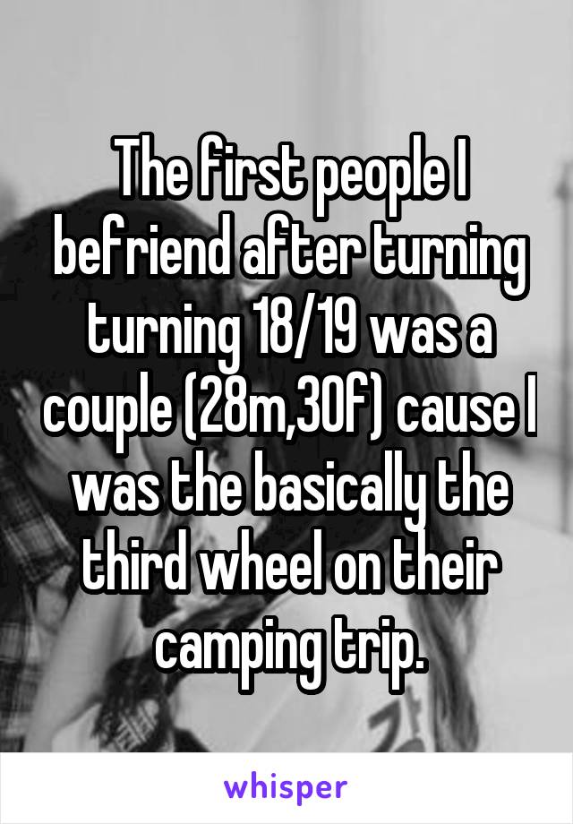 The first people I befriend after turning turning 18/19 was a couple (28m,30f) cause I was the basically the third wheel on their camping trip.