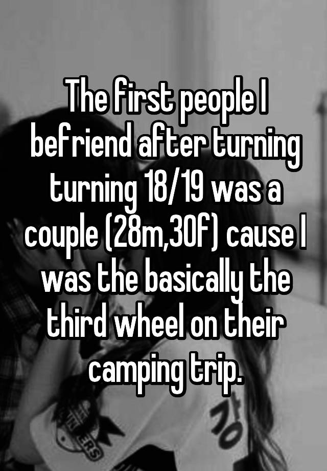 The first people I befriend after turning turning 18/19 was a couple (28m,30f) cause I was the basically the third wheel on their camping trip.