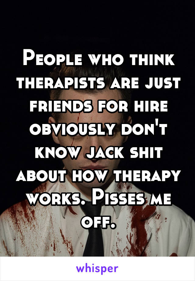 People who think therapists are just friends for hire obviously don't know jack shit about how therapy works. Pisses me off.