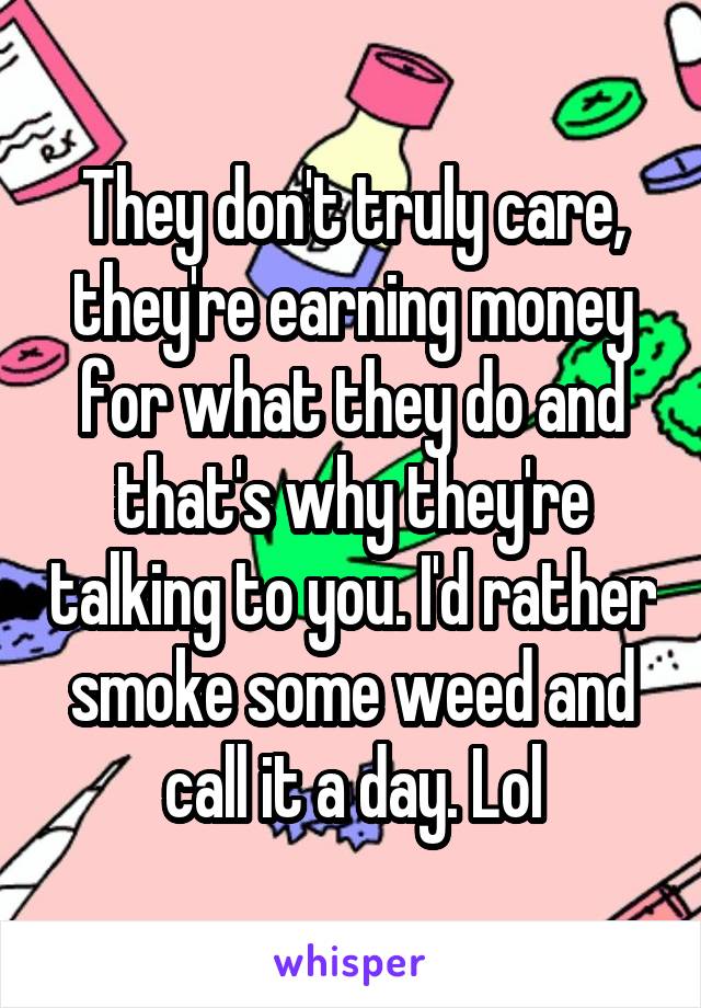 They don't truly care, they're earning money for what they do and that's why they're talking to you. I'd rather smoke some weed and call it a day. Lol