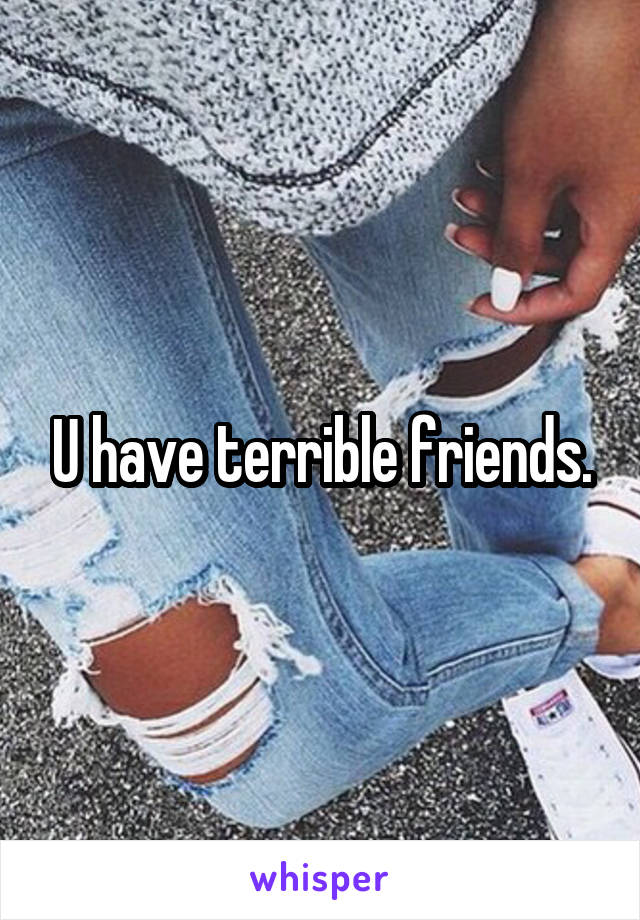 U have terrible friends.