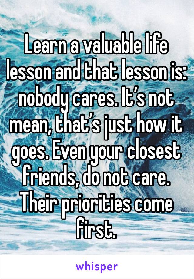 Learn a valuable life lesson and that lesson is: nobody cares. It’s not mean, that’s just how it goes. Even your closest friends, do not care. Their priorities come first. 