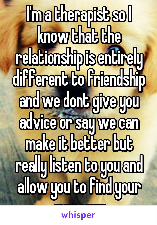 I'm a therapist so I know that the relationship is entirely different to friendship and we dont give you advice or say we can make it better but really listen to you and allow you to find your own way