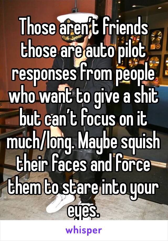 Those aren’t friends those are auto pilot responses from people who want to give a shit but can’t focus on it much/long. Maybe squish their faces and force them to stare into your eyes. 