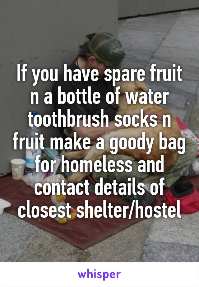 If you have spare fruit n a bottle of water toothbrush socks n fruit make a goody bag for homeless and contact details of closest shelter/hostel