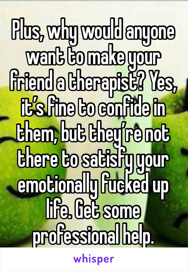 Plus, why would anyone want to make your friend a therapist? Yes, it’s fine to confide in them, but they’re not there to satisfy your emotionally fucked up life. Get some professional help.