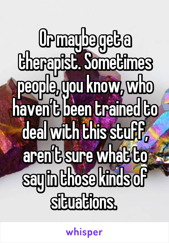 Or maybe get a therapist. Sometimes people, you know, who haven’t been trained to deal with this stuff, aren’t sure what to say in those kinds of situations. 