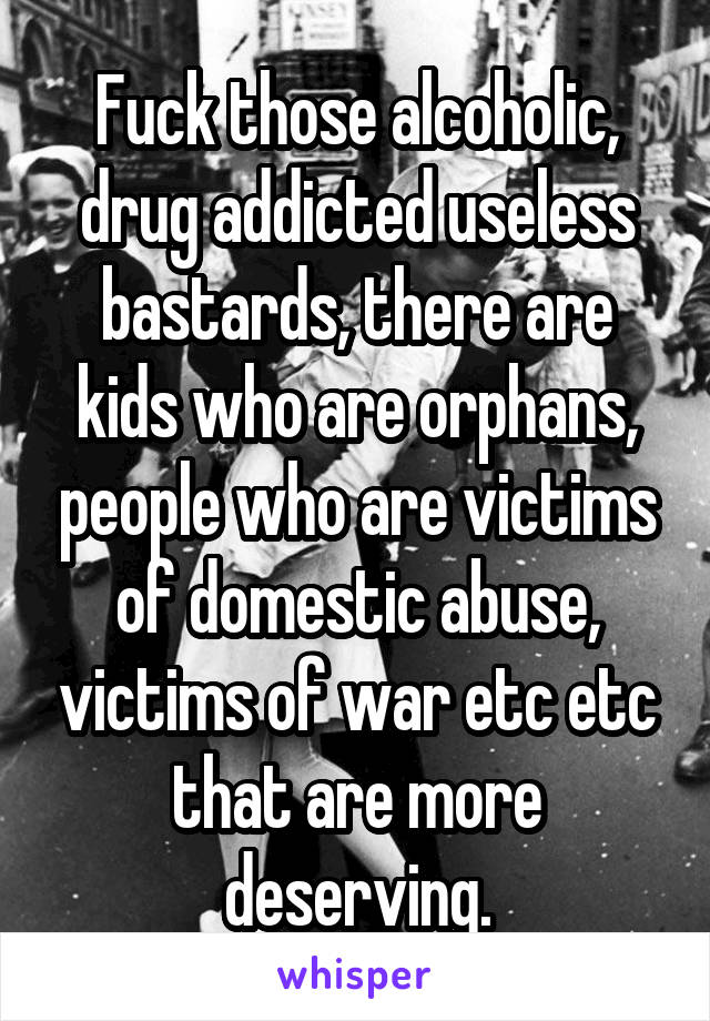 Fuck those alcoholic, drug addicted useless bastards, there are kids who are orphans, people who are victims of domestic abuse, victims of war etc etc that are more deserving.