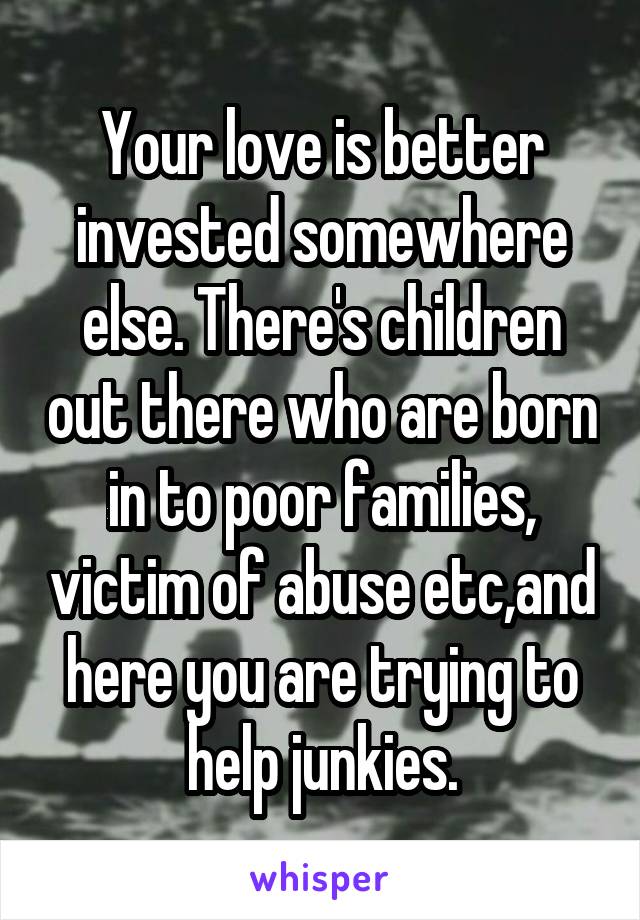 Your love is better invested somewhere else. There's children out there who are born in to poor families, victim of abuse etc,and here you are trying to help junkies.