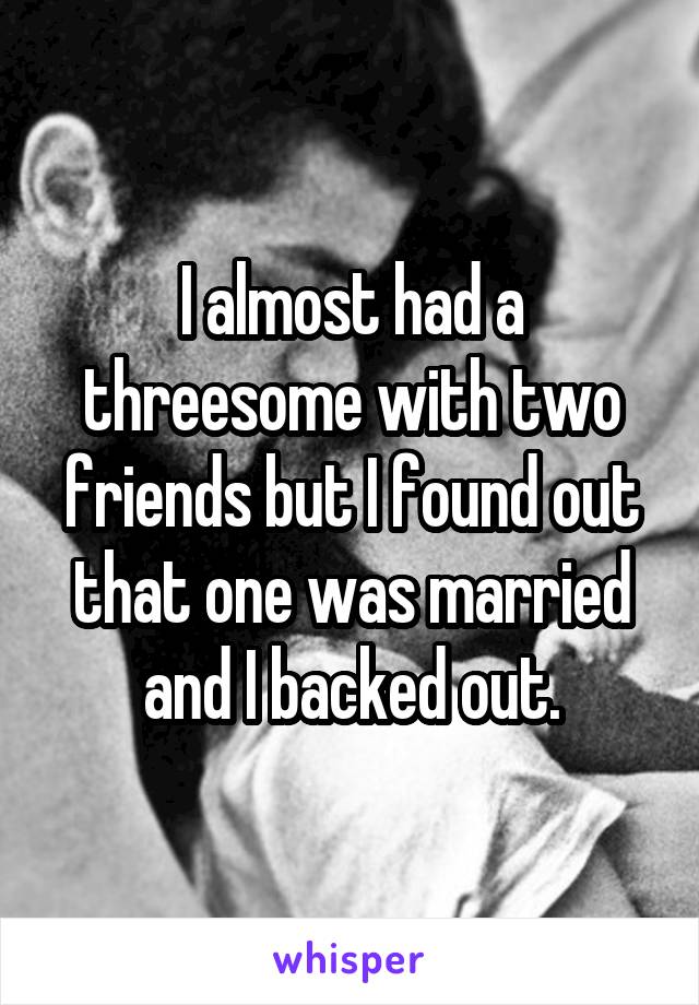 I almost had a threesome with two friends but I found out that one was married and I backed out.