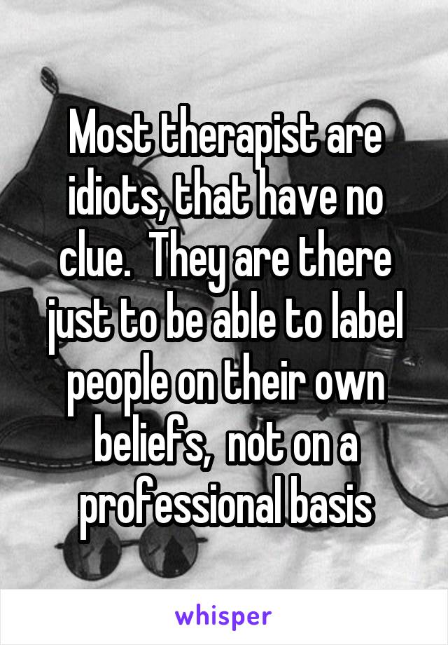 Most therapist are idiots, that have no clue.  They are there just to be able to label people on their own beliefs,  not on a professional basis