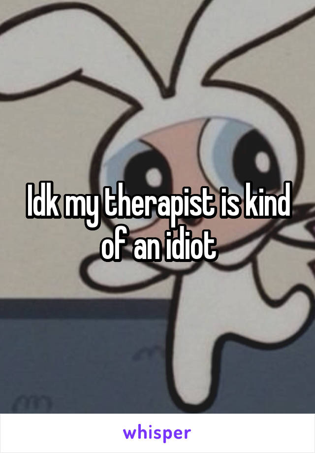 Idk my therapist is kind of an idiot