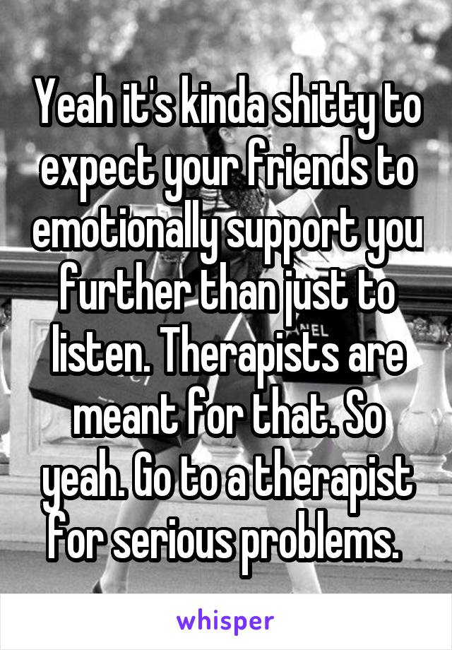 Yeah it's kinda shitty to expect your friends to emotionally support you further than just to listen. Therapists are meant for that. So yeah. Go to a therapist for serious problems. 