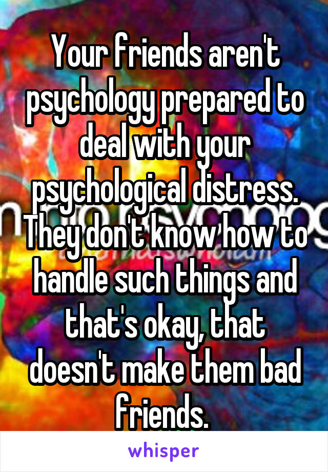 Your friends aren't psychology prepared to deal with your psychological distress. They don't know how to handle such things and that's okay, that doesn't make them bad friends. 