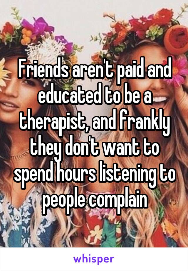 Friends aren't paid and educated to be a therapist, and frankly they don't want to spend hours listening to people complain