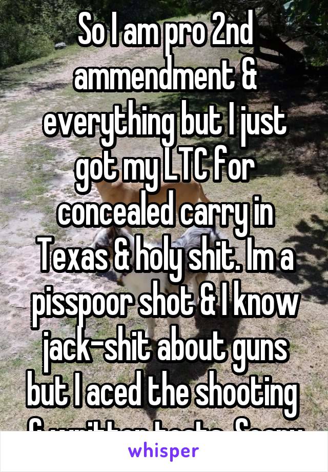 So I am pro 2nd ammendment & everything but I just got my LTC for concealed carry in Texas & holy shit. Im a pisspoor shot & I know jack-shit about guns but I aced the shooting  & written tests. Scary