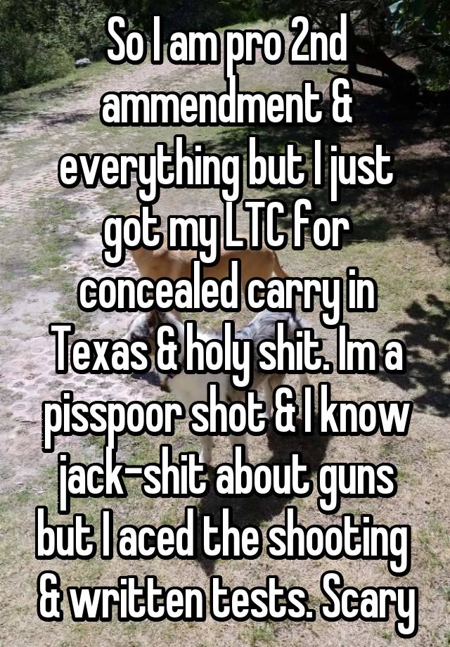 So I am pro 2nd ammendment & everything but I just got my LTC for concealed carry in Texas & holy shit. Im a pisspoor shot & I know jack-shit about guns but I aced the shooting  & written tests. Scary