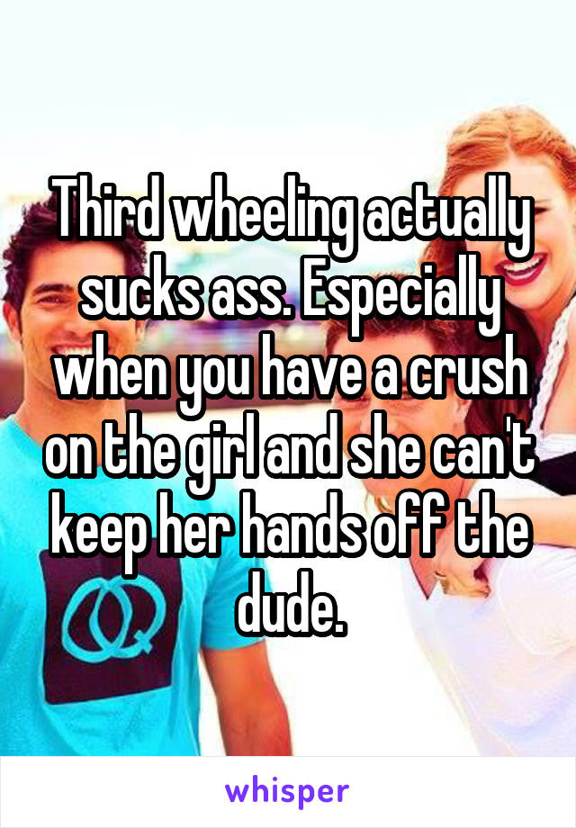 Third wheeling actually sucks ass. Especially when you have a crush on the girl and she can't keep her hands off the dude.