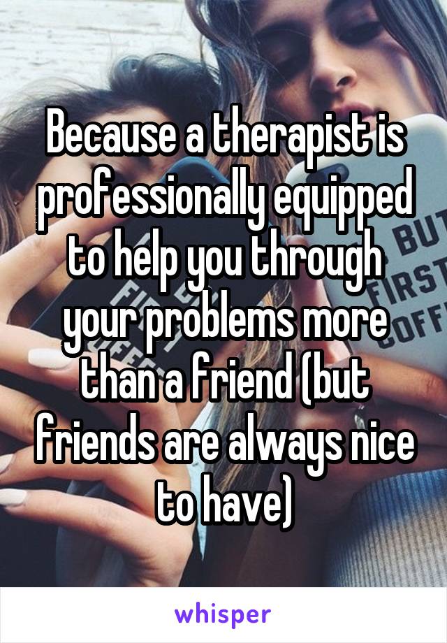 Because a therapist is professionally equipped to help you through your problems more than a friend (but friends are always nice to have)