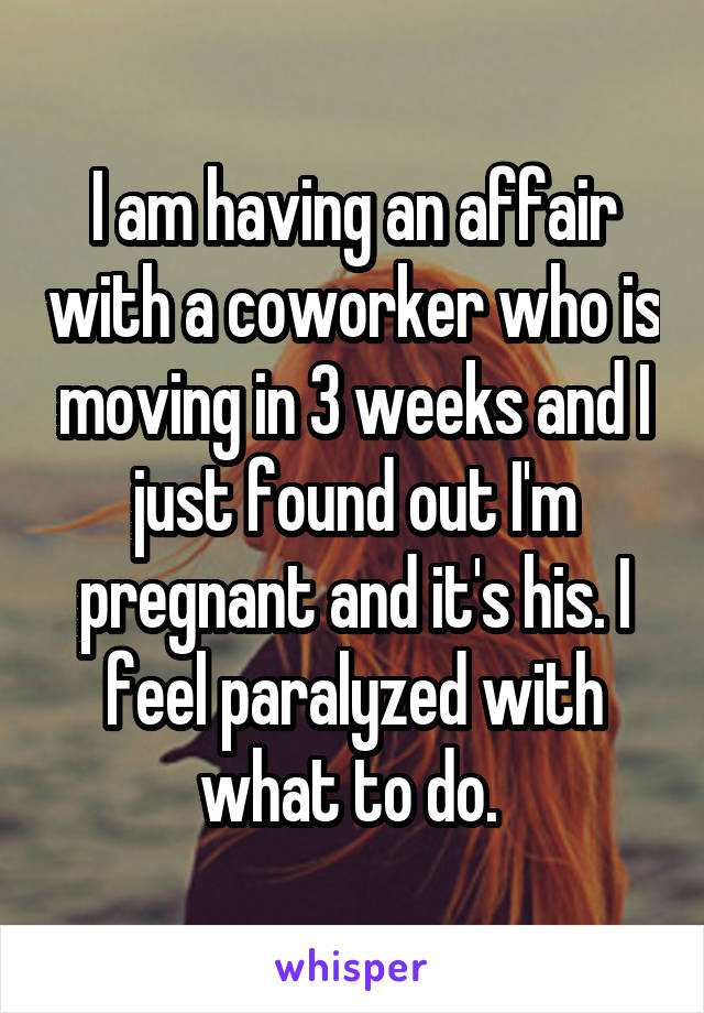 I am having an affair with a coworker who is moving in 3 weeks and I just found out I'm pregnant and it's his. I feel paralyzed with what to do. 