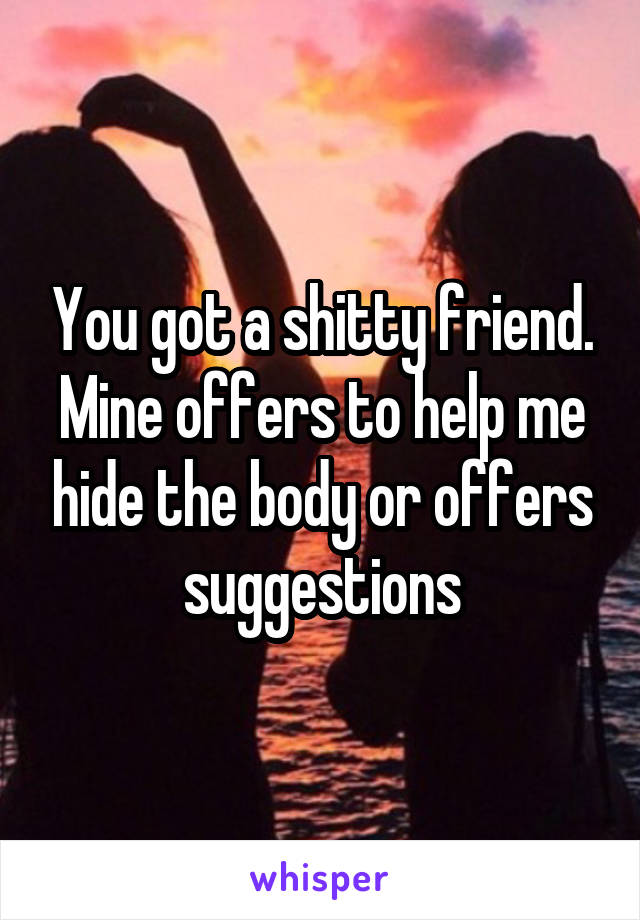 You got a shitty friend. Mine offers to help me hide the body or offers suggestions