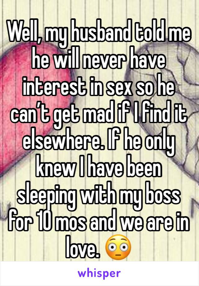 Well, my husband told me he will never have interest in sex so he can’t get mad if I find it elsewhere. If he only knew I have been sleeping with my boss for 10 mos and we are in love. 😳
