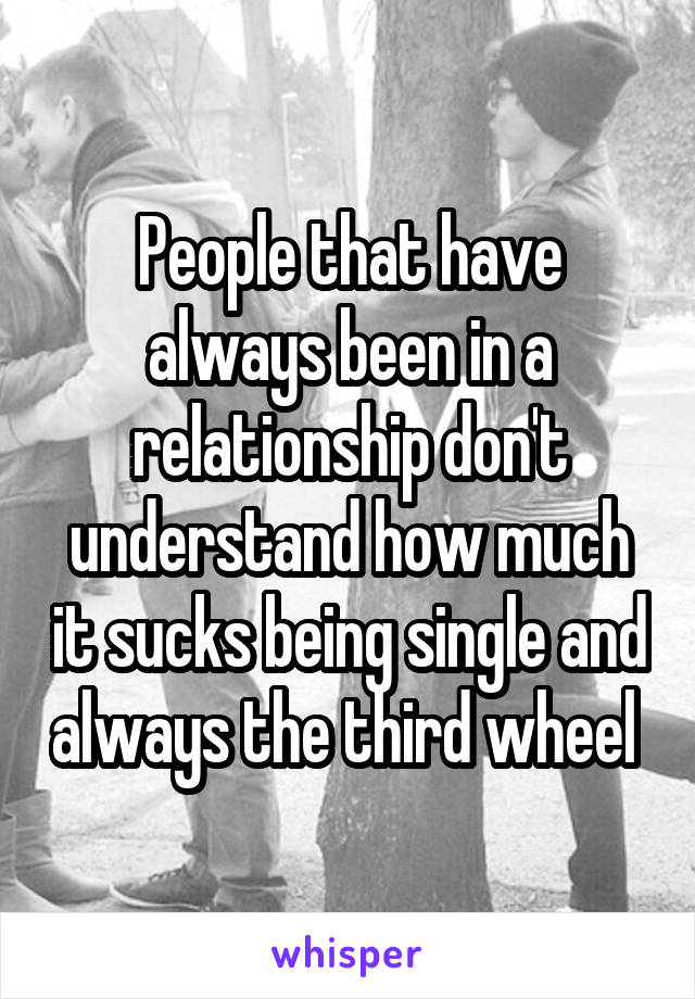 People that have always been in a relationship don't understand how much it sucks being single and always the third wheel 