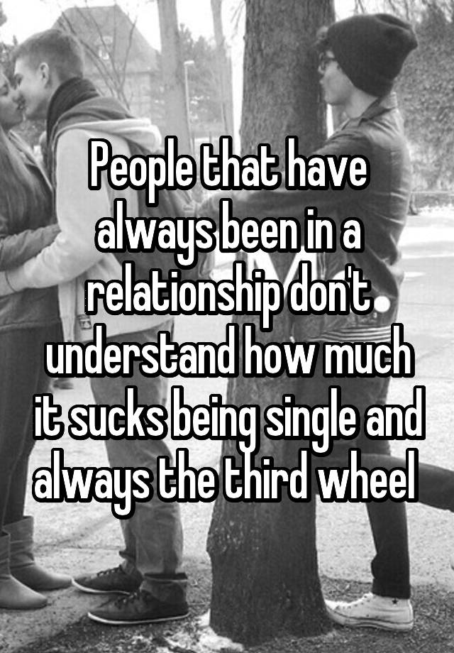 People that have always been in a relationship don't understand how much it sucks being single and always the third wheel 