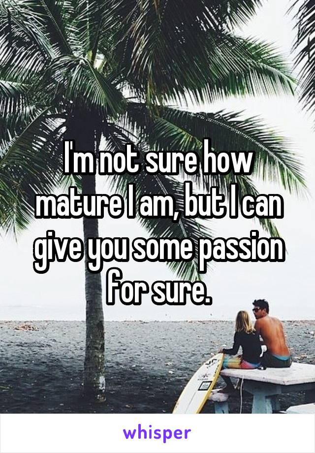 I'm not sure how mature I am, but I can give you some passion for sure.