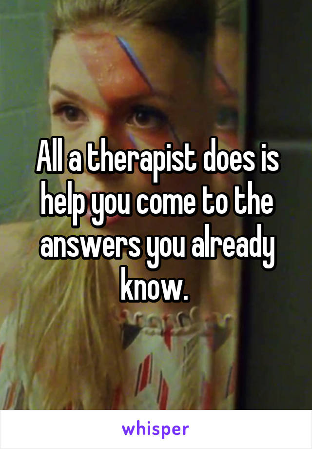 All a therapist does is help you come to the answers you already know. 