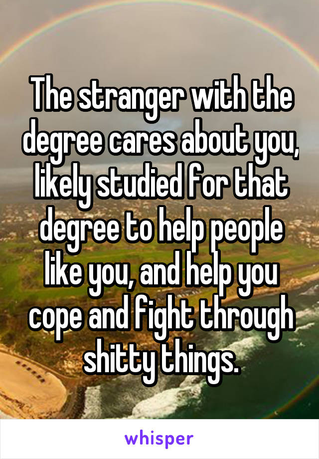 The stranger with the degree cares about you, likely studied for that degree to help people like you, and help you cope and fight through shitty things.