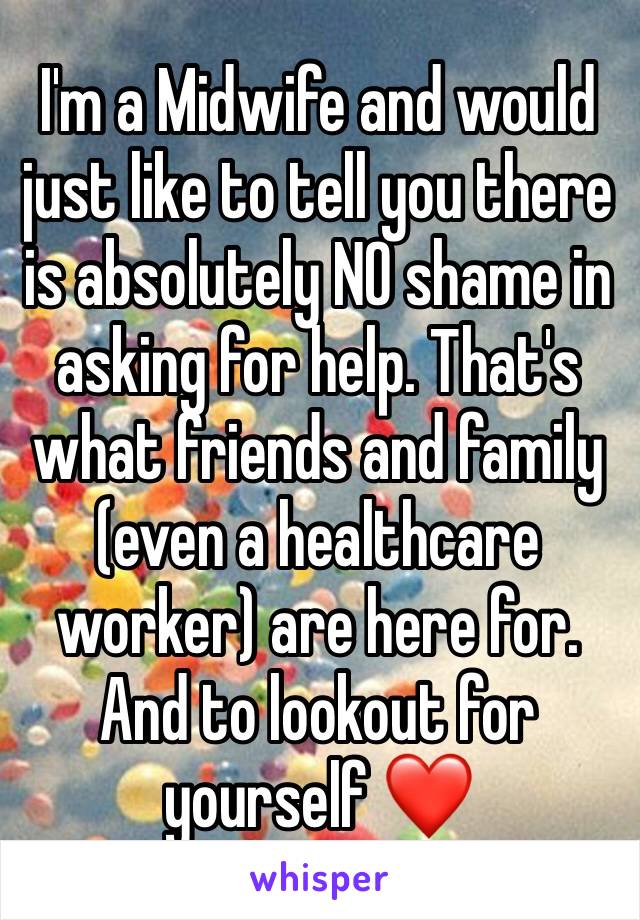 I'm a Midwife and would just like to tell you there is absolutely NO shame in asking for help. That's what friends and family (even a healthcare worker) are here for. And to lookout for yourself ❤