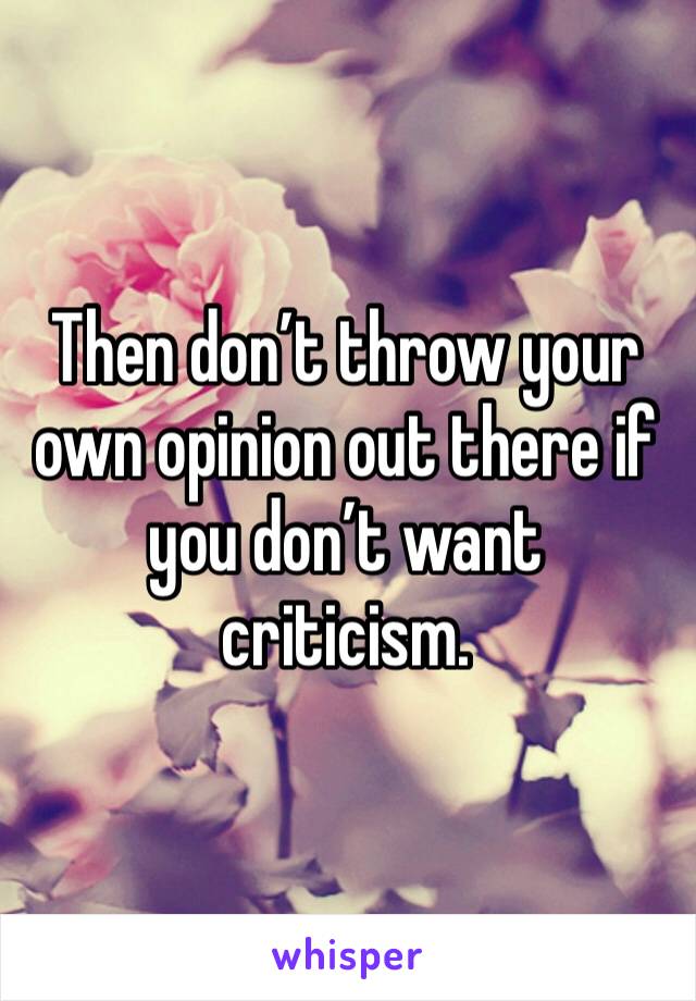Then don’t throw your own opinion out there if you don’t want criticism.