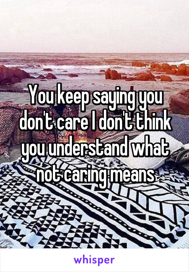 You keep saying you don't care I don't think you understand what not caring means
